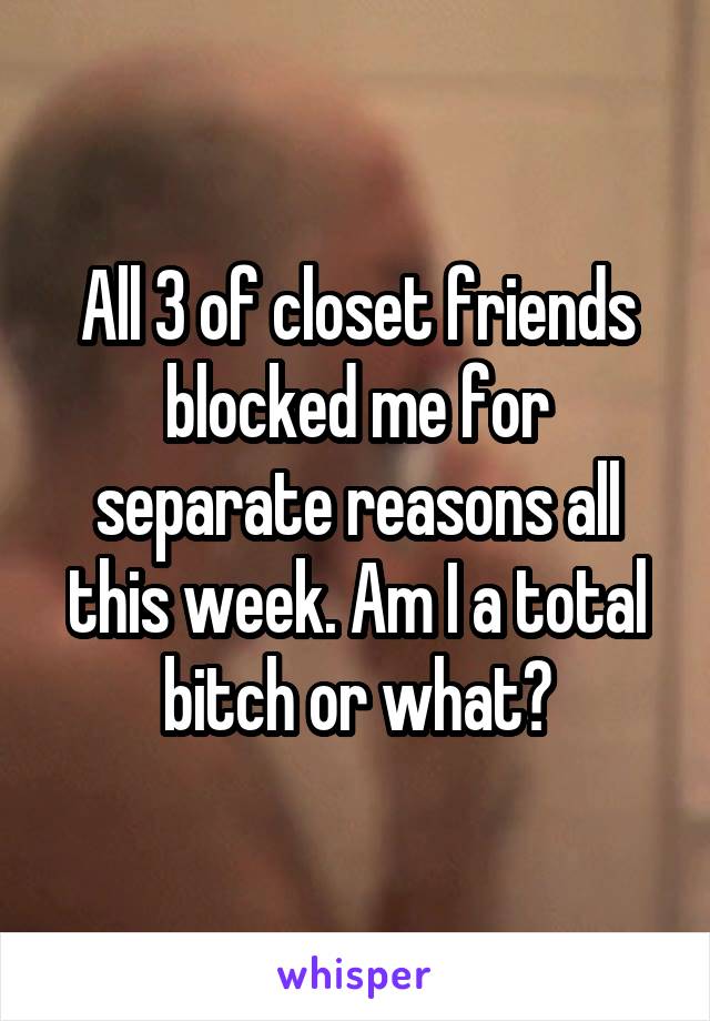 All 3 of closet friends blocked me for separate reasons all this week. Am I a total bitch or what?