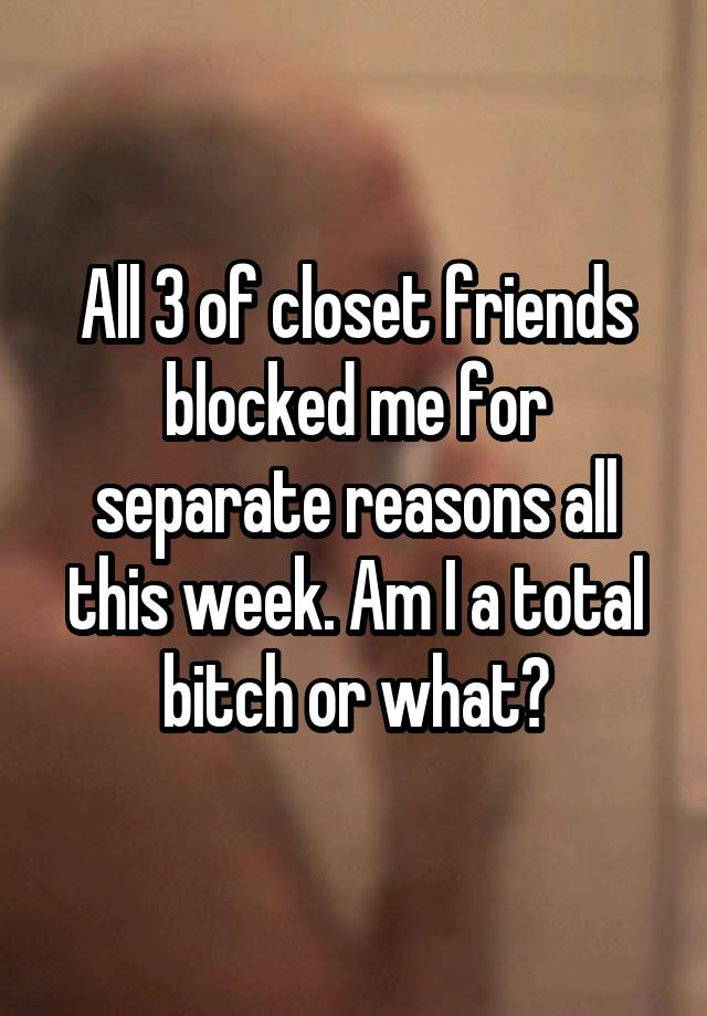 All 3 of closet friends blocked me for separate reasons all this week. Am I a total bitch or what?