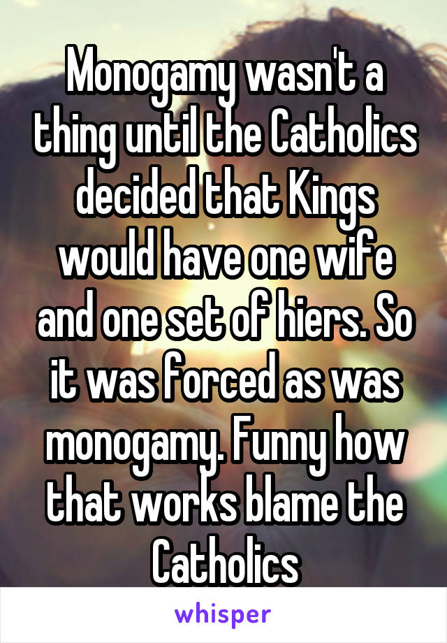 Monogamy wasn't a thing until the Catholics decided that Kings would have one wife and one set of hiers. So it was forced as was monogamy. Funny how that works blame the Catholics