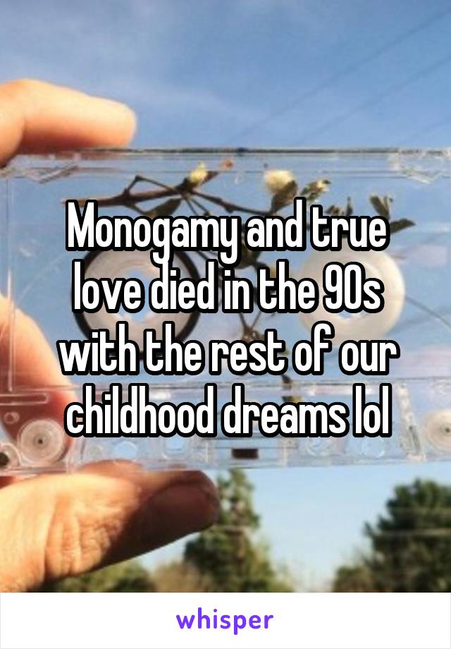 Monogamy and true love died in the 90s with the rest of our childhood dreams lol