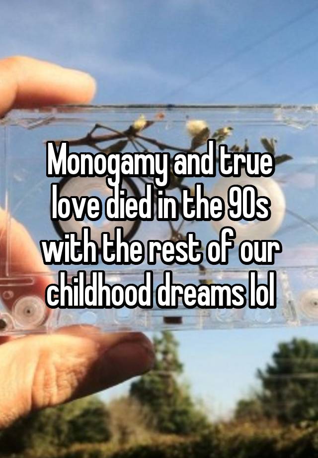 Monogamy and true love died in the 90s with the rest of our childhood dreams lol