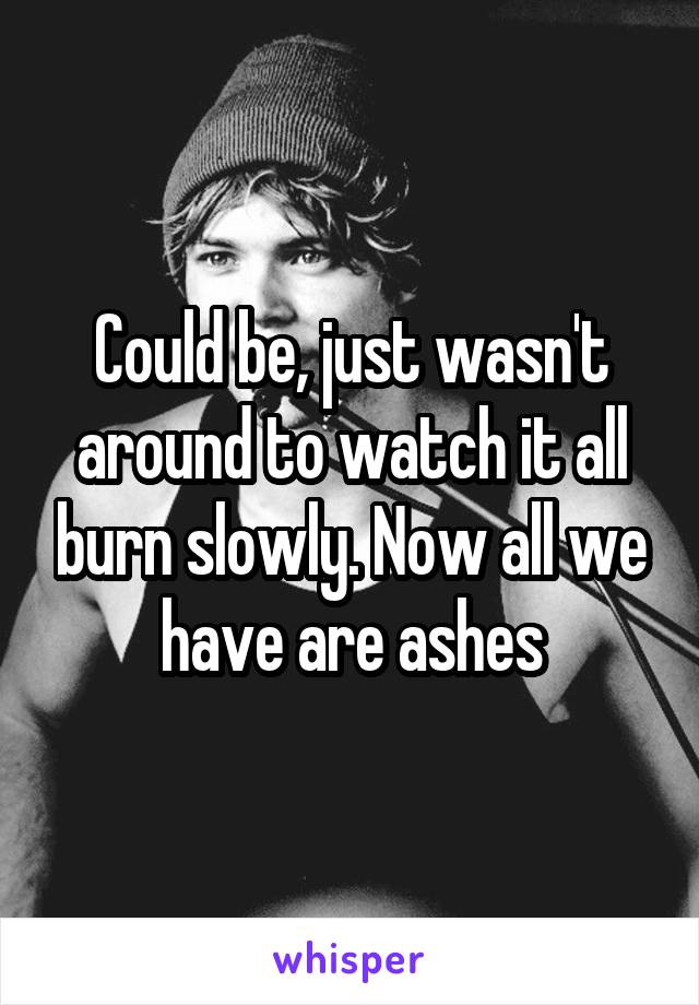 Could be, just wasn't around to watch it all burn slowly. Now all we have are ashes