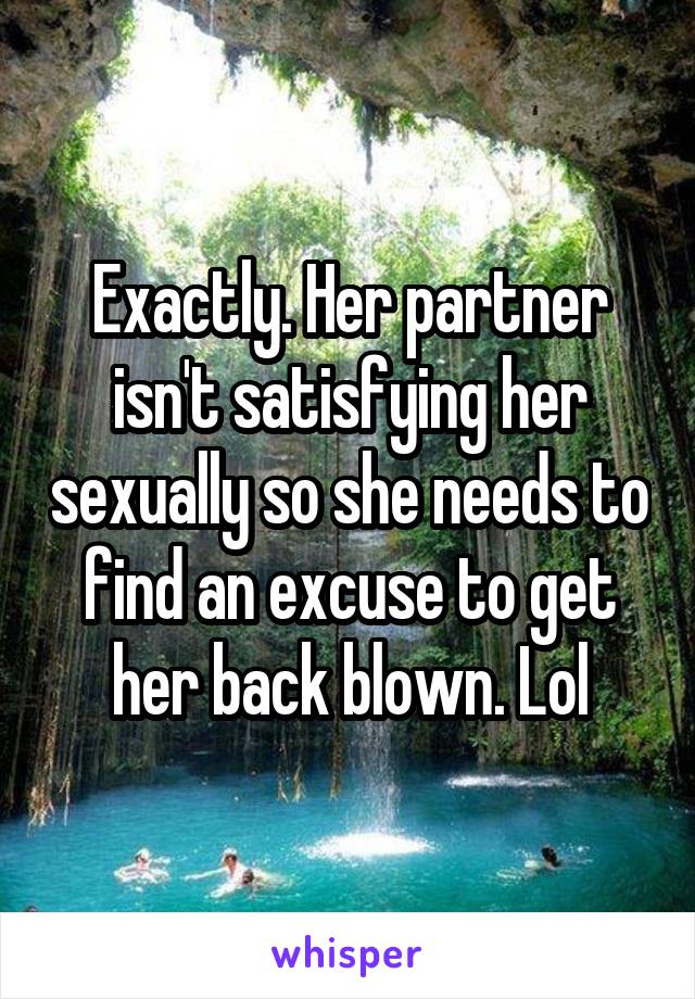 Exactly. Her partner isn't satisfying her sexually so she needs to find an excuse to get her back blown. Lol