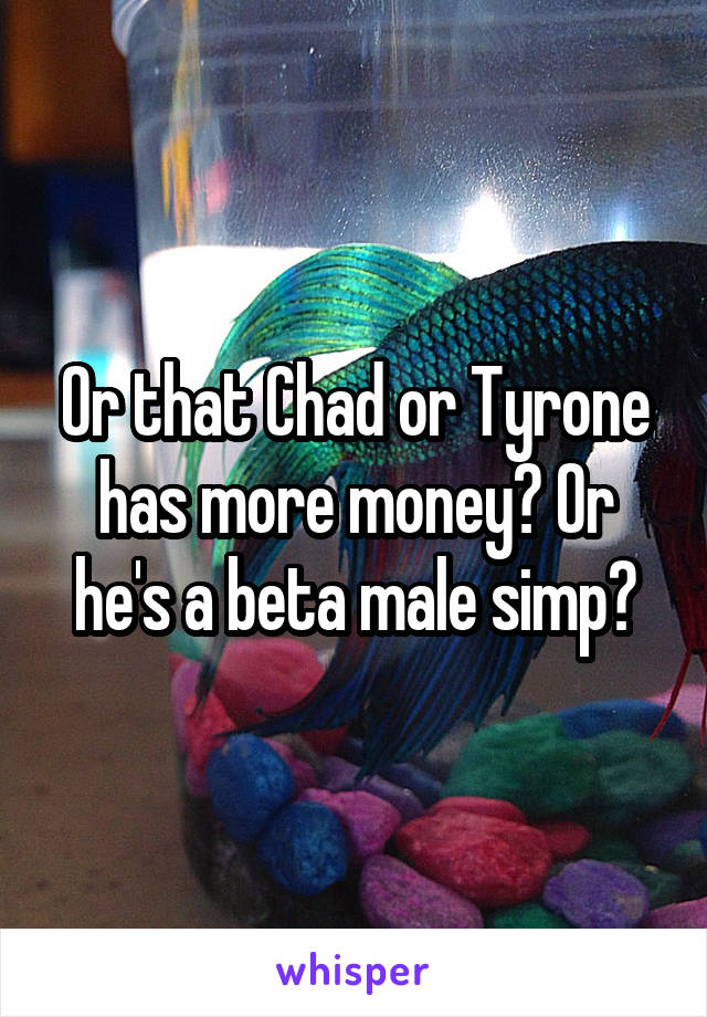 Or that Chad or Tyrone has more money? Or he's a beta male simp?