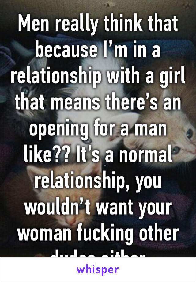 Men really think that because I’m in a relationship with a girl that means there’s an opening for a man like?? It’s a normal relationship, you wouldn’t want your woman fucking other dudes either