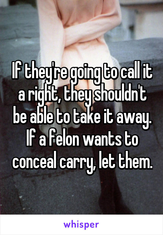 If they're going to call it a right, they shouldn't be able to take it away. If a felon wants to conceal carry, let them.