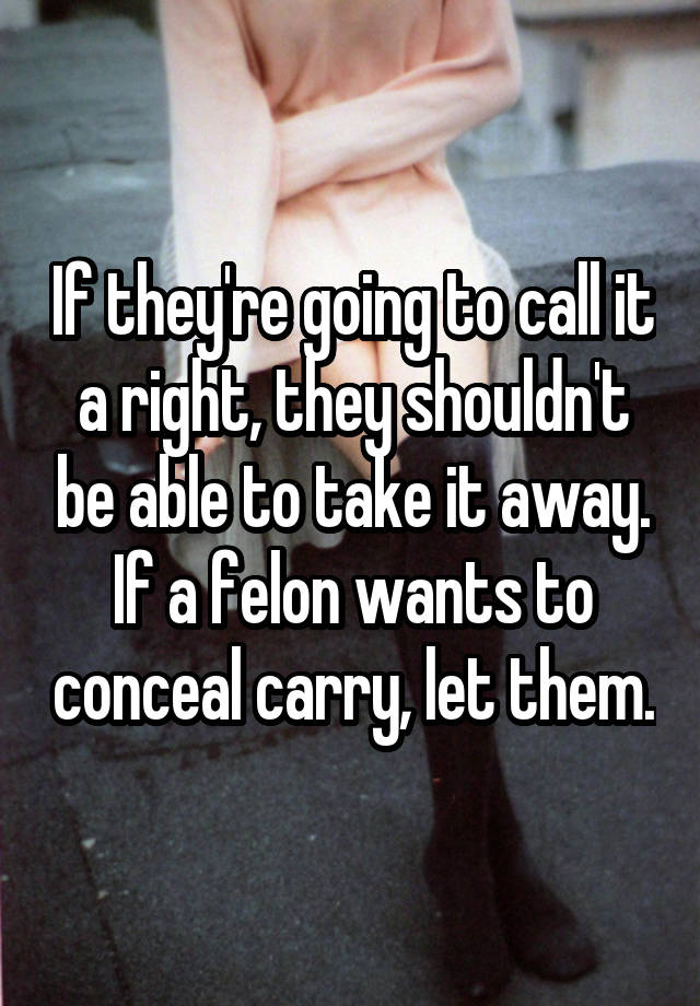 If they're going to call it a right, they shouldn't be able to take it away. If a felon wants to conceal carry, let them.