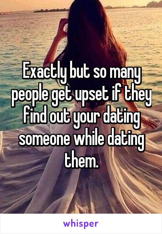 Exactly but so many people get upset if they find out your dating someone while dating them.