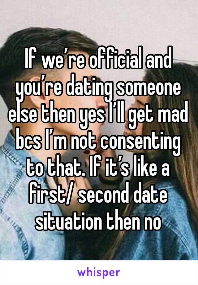 If we’re official and you’re dating someone else then yes I’ll get mad bcs I’m not consenting to that. If it’s like a first/ second date situation then no 