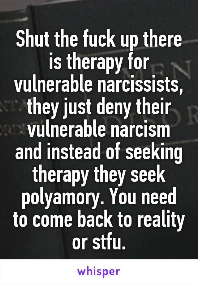 Shut the fuck up there is therapy for vulnerable narcissists, they just deny their vulnerable narcism and instead of seeking therapy they seek polyamory. You need to come back to reality or stfu.