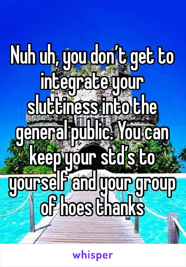 Nuh uh, you don’t get to integrate your sluttiness into the general public. You can keep your std’s to yourself and your group of hoes thanks 