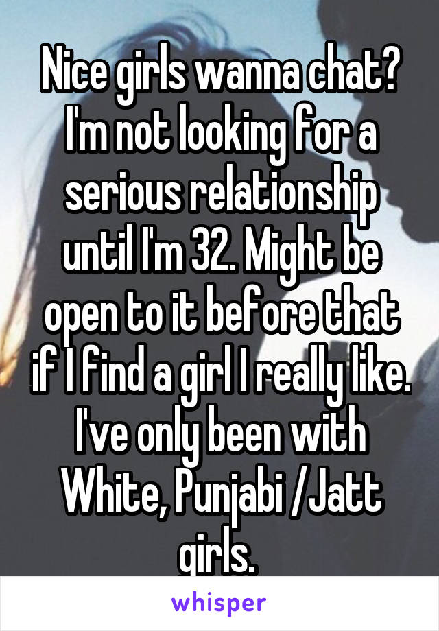 Nice girls wanna chat? I'm not looking for a serious relationship until I'm 32. Might be open to it before that if I find a girl I really like. I've only been with White, Punjabi /Jatt girls. 