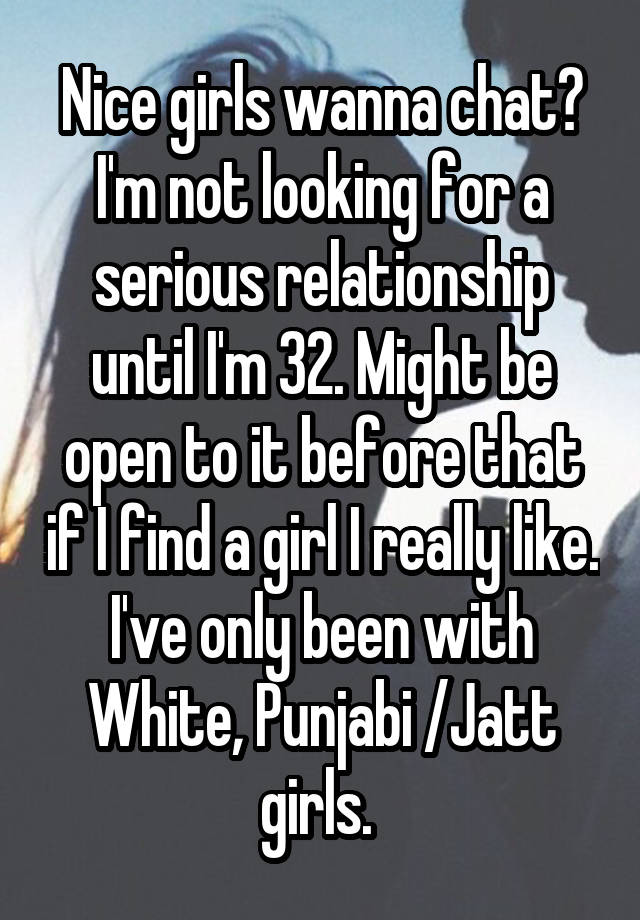 Nice girls wanna chat? I'm not looking for a serious relationship until I'm 32. Might be open to it before that if I find a girl I really like. I've only been with White, Punjabi /Jatt girls. 