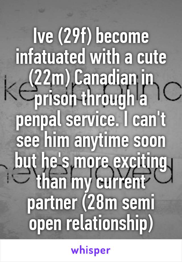 Ive (29f) become infatuated with a cute (22m) Canadian in prison through a penpal service. I can't see him anytime soon but he's more exciting than my current partner (28m semi open relationship)