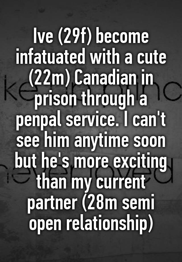 Ive (29f) become infatuated with a cute (22m) Canadian in prison through a penpal service. I can't see him anytime soon but he's more exciting than my current partner (28m semi open relationship)