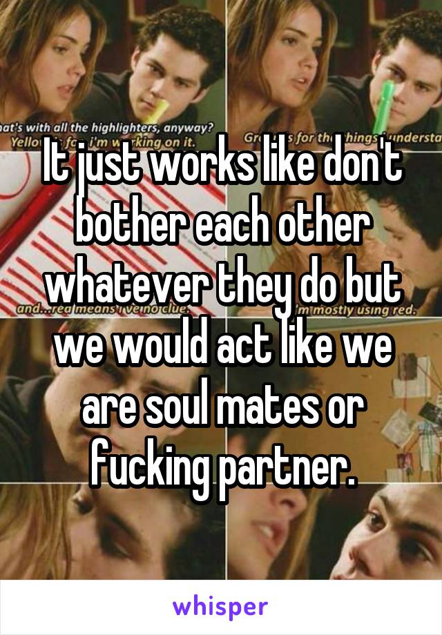 It just works like don't bother each other whatever they do but we would act like we are soul mates or fucking partner.