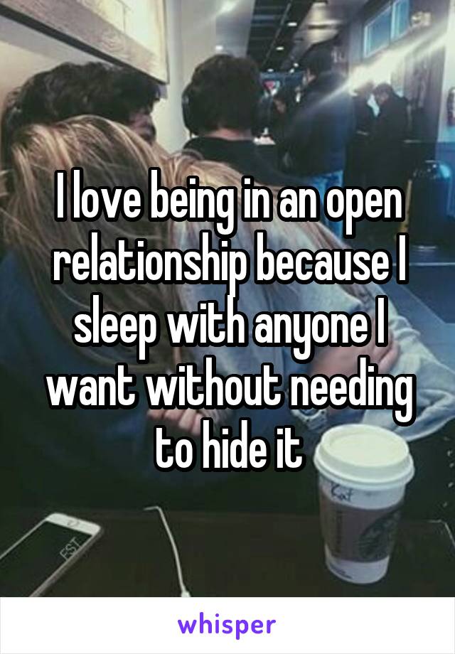 I love being in an open relationship because I sleep with anyone I want without needing to hide it