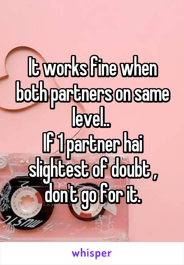 It works fine when both partners on same level.. 
If 1 partner hai slightest of doubt , don't go for it.