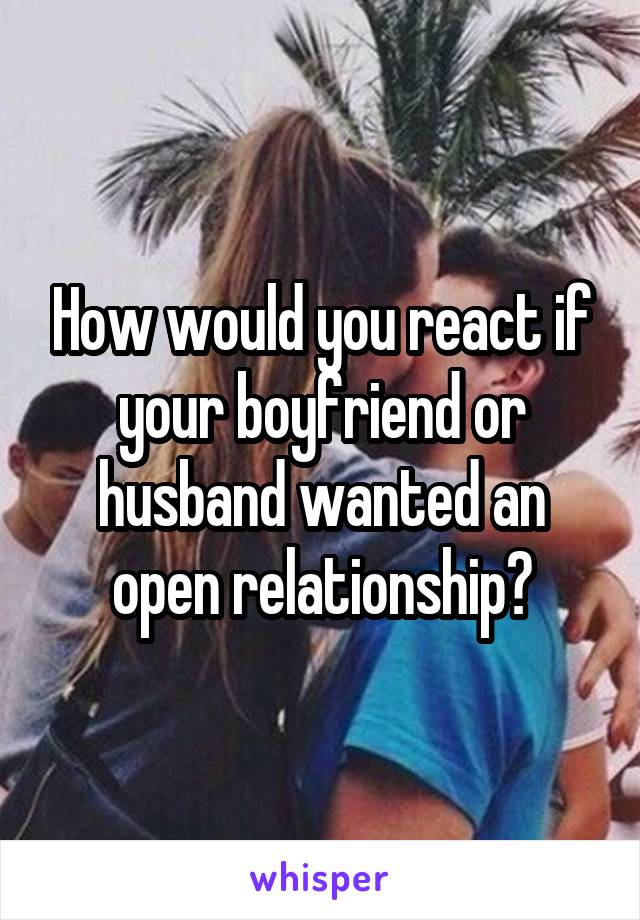 How would you react if your boyfriend or husband wanted an open relationship?