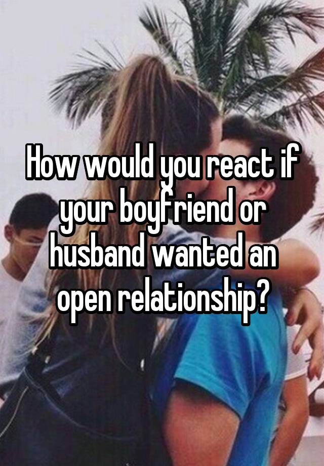 How would you react if your boyfriend or husband wanted an open relationship?