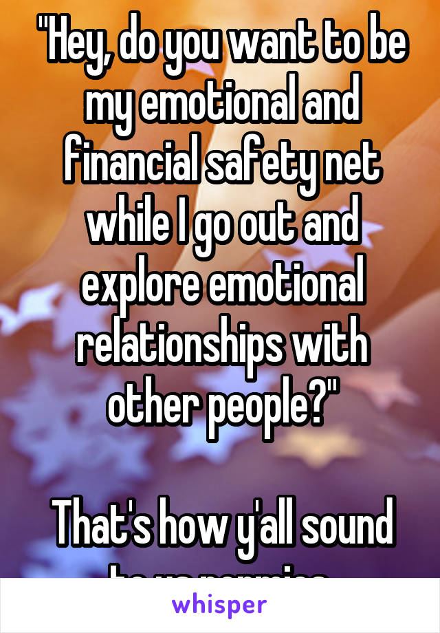 "Hey, do you want to be my emotional and financial safety net while I go out and explore emotional relationships with other people?"

That's how y'all sound to us normies.