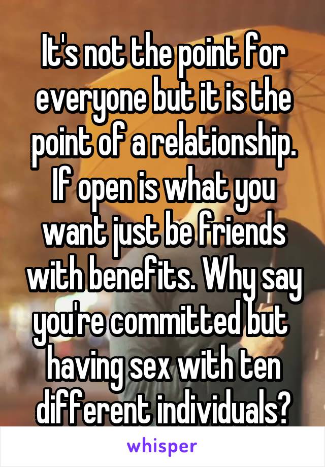 It's not the point for everyone but it is the point of a relationship. If open is what you want just be friends with benefits. Why say you're committed but  having sex with ten different individuals?