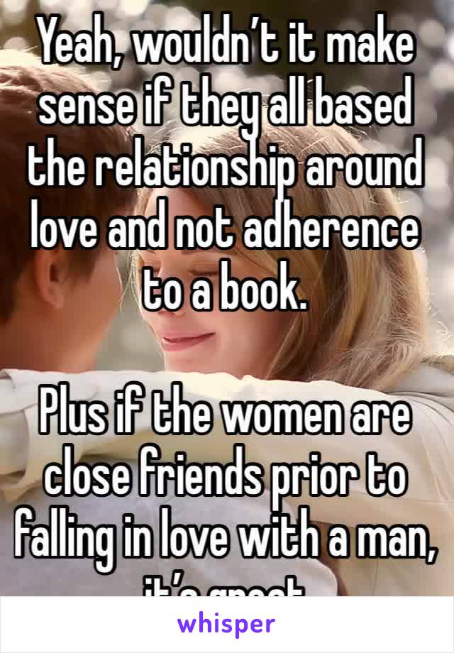 Yeah, wouldn’t it make sense if they all based the relationship around love and not adherence to a book.

Plus if the women are close friends prior to falling in love with a man, it’s great