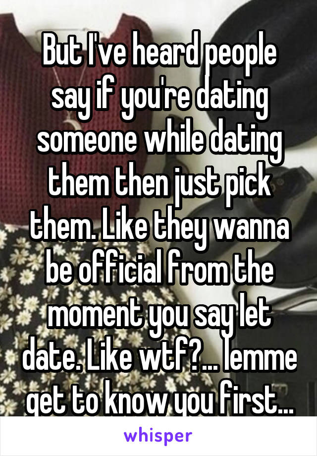 But I've heard people say if you're dating someone while dating them then just pick them. Like they wanna be official from the moment you say let date. Like wtf?... lemme get to know you first...