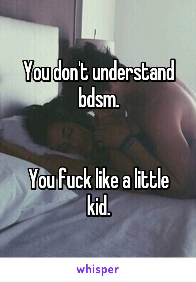 You don't understand bdsm.


You fuck like a little kid.