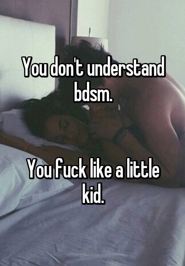 You don't understand bdsm.


You fuck like a little kid.