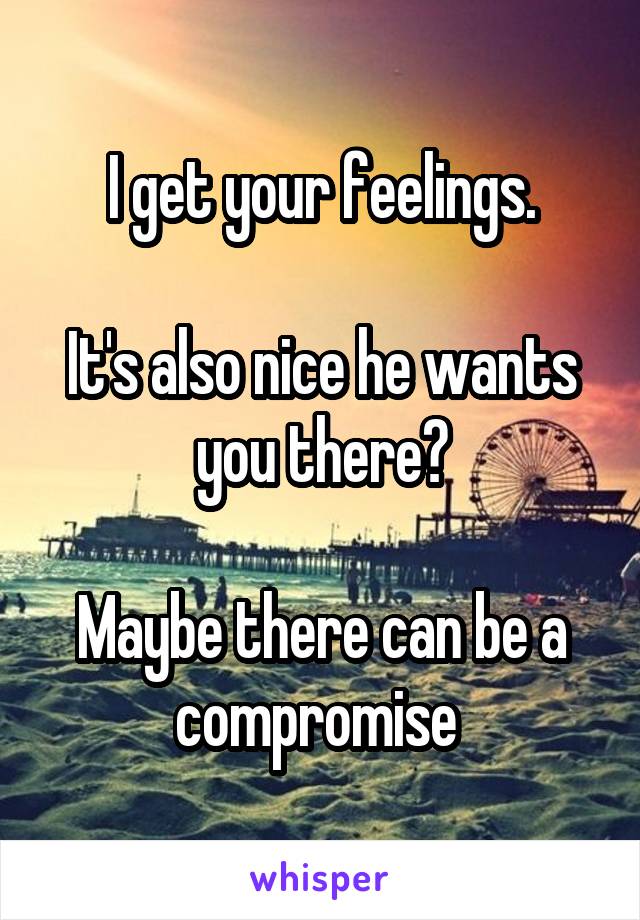 I get your feelings.

It's also nice he wants you there?

Maybe there can be a compromise 