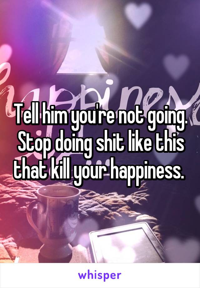 Tell him you're not going. Stop doing shit like this that kill your happiness. 