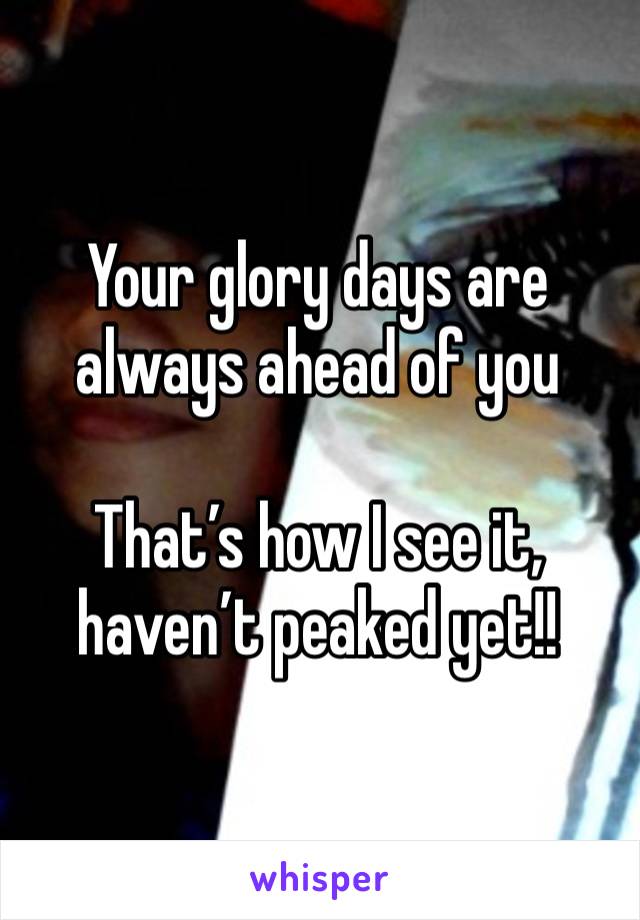 Your glory days are always ahead of you 

That’s how I see it, haven’t peaked yet!!