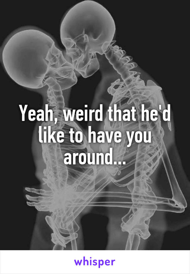 Yeah, weird that he'd like to have you around...