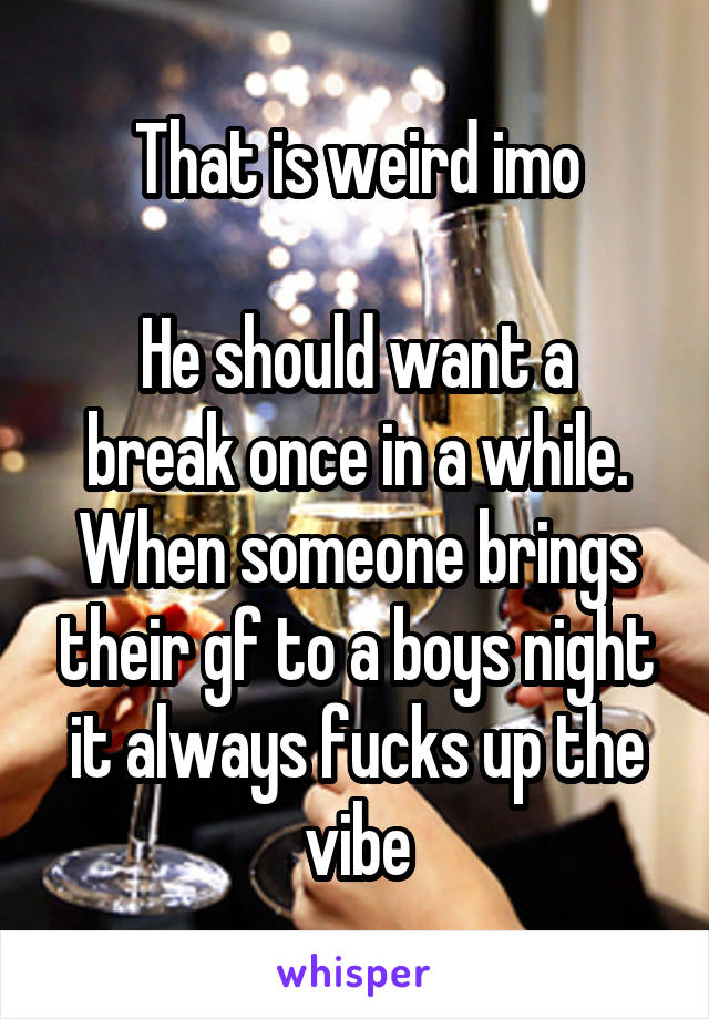 That is weird imo

He should want a break once in a while. When someone brings their gf to a boys night it always fucks up the vibe