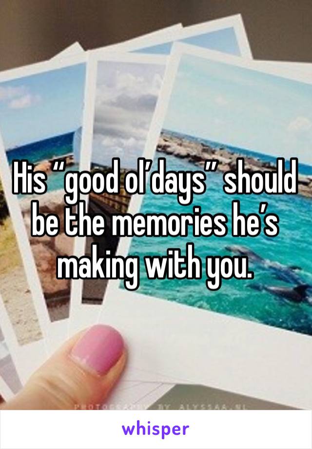 His “good ol’days” should be the memories he’s making with you. 