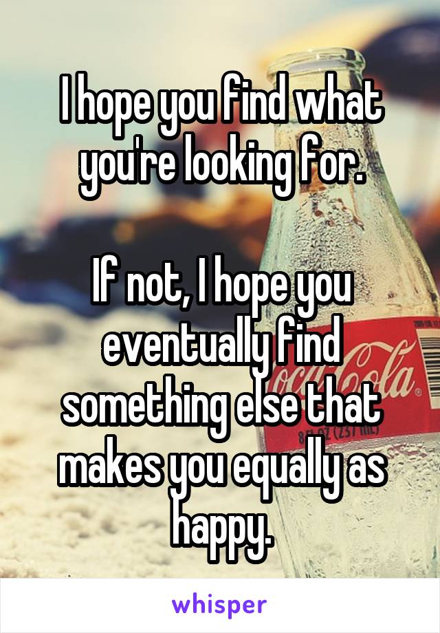 I hope you find what you're looking for.

If not, I hope you eventually find something else that makes you equally as happy.