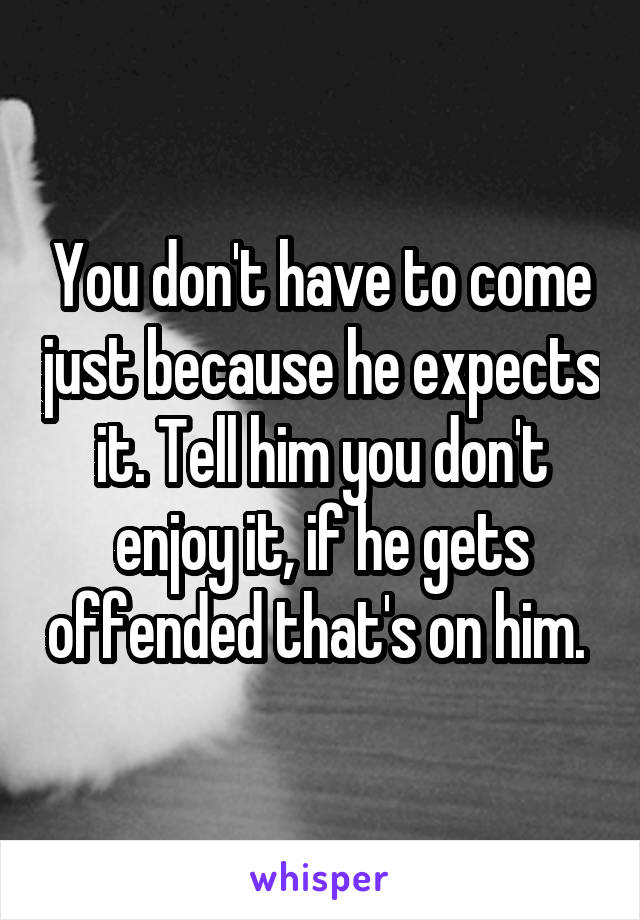 You don't have to come just because he expects it. Tell him you don't enjoy it, if he gets offended that's on him. 