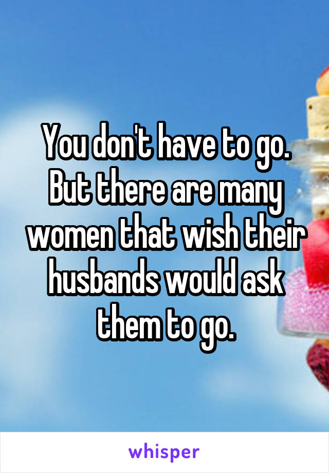 You don't have to go. But there are many women that wish their husbands would ask them to go.