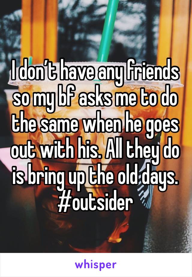 I don’t have any friends so my bf asks me to do the same when he goes out with his. All they do is bring up the old days. #outsider