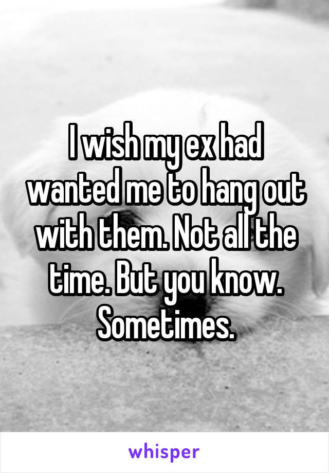 I wish my ex had wanted me to hang out with them. Not all the time. But you know. Sometimes.