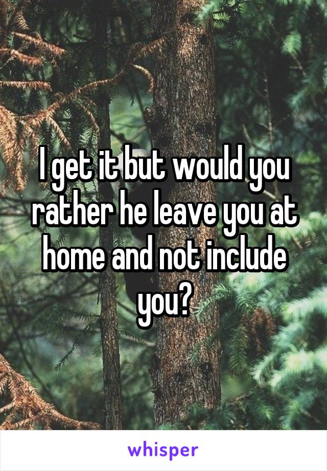 I get it but would you rather he leave you at home and not include you?