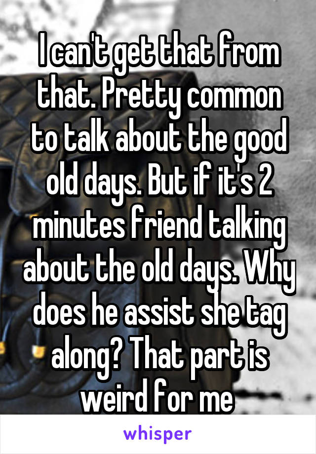 I can't get that from that. Pretty common to talk about the good old days. But if it's 2 minutes friend talking about the old days. Why does he assist she tag along? That part is weird for me 