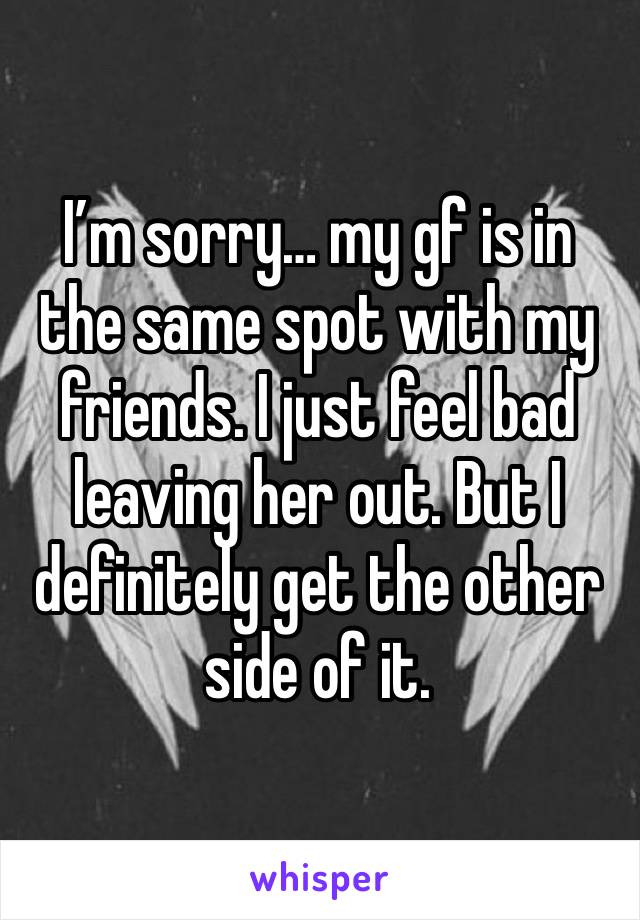 I’m sorry… my gf is in the same spot with my friends. I just feel bad leaving her out. But I definitely get the other side of it. 