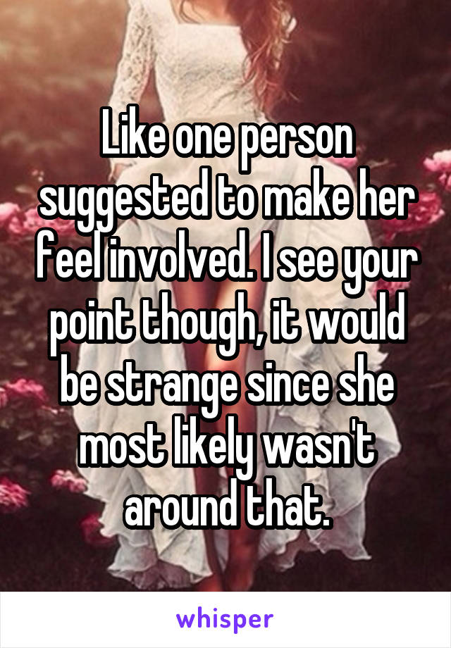 Like one person suggested to make her feel involved. I see your point though, it would be strange since she most likely wasn't around that.