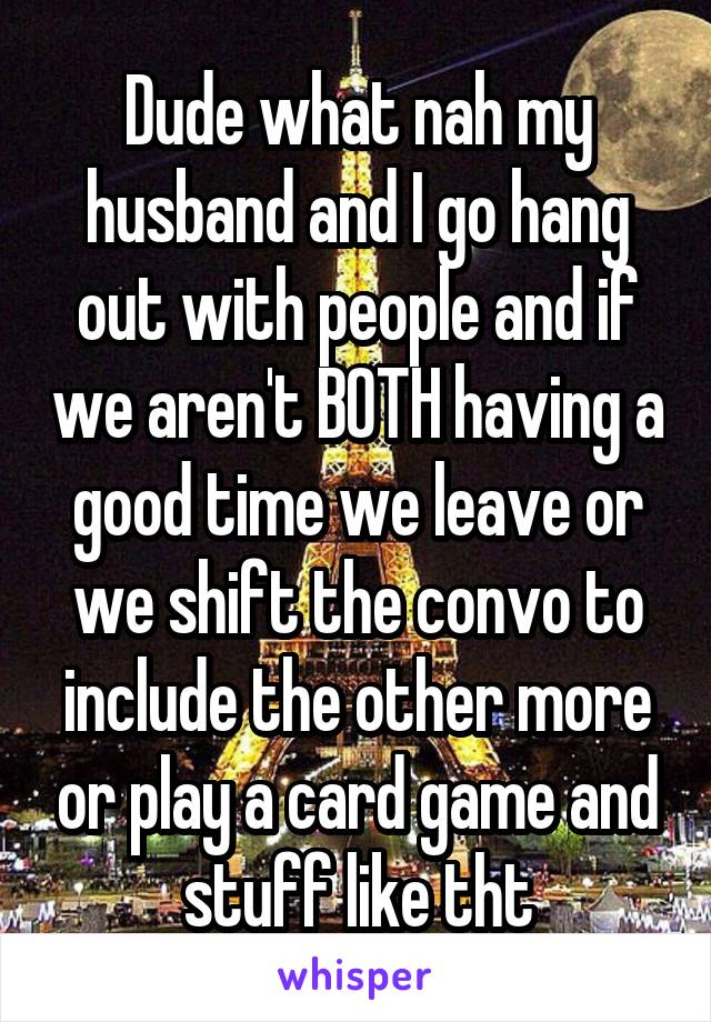 Dude what nah my husband and I go hang out with people and if we aren't BOTH having a good time we leave or we shift the convo to include the other more or play a card game and stuff like tht