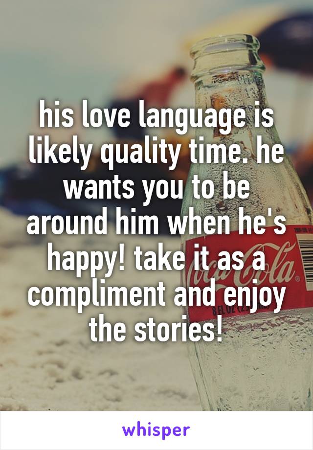 his love language is likely quality time. he wants you to be around him when he's happy! take it as a compliment and enjoy the stories!