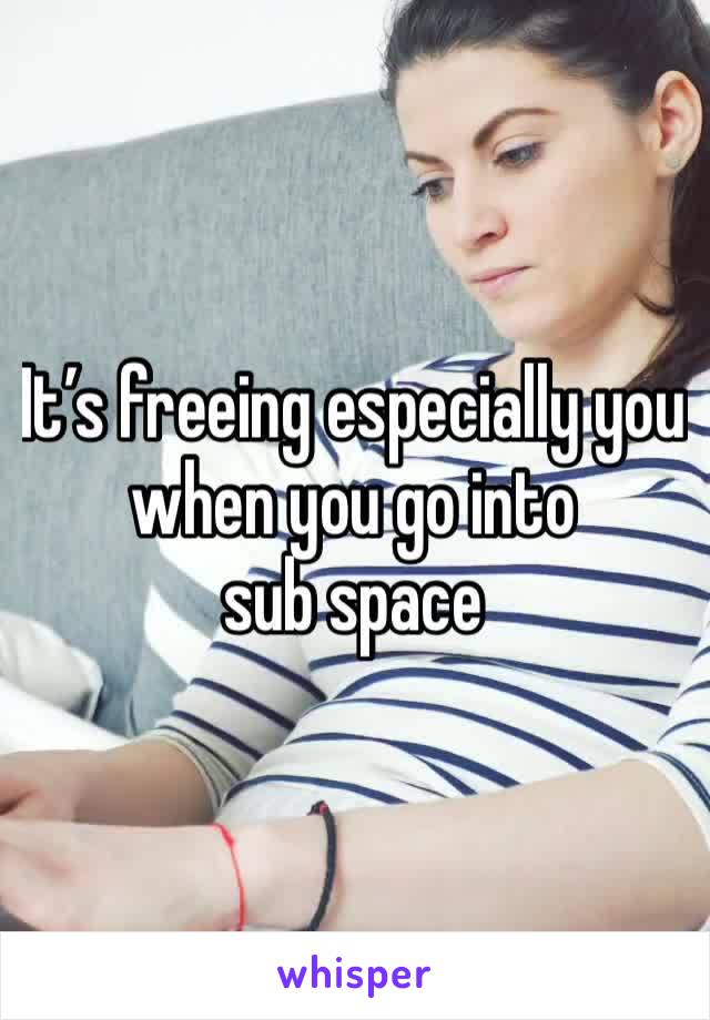 It’s freeing especially you when you go into 
sub space 