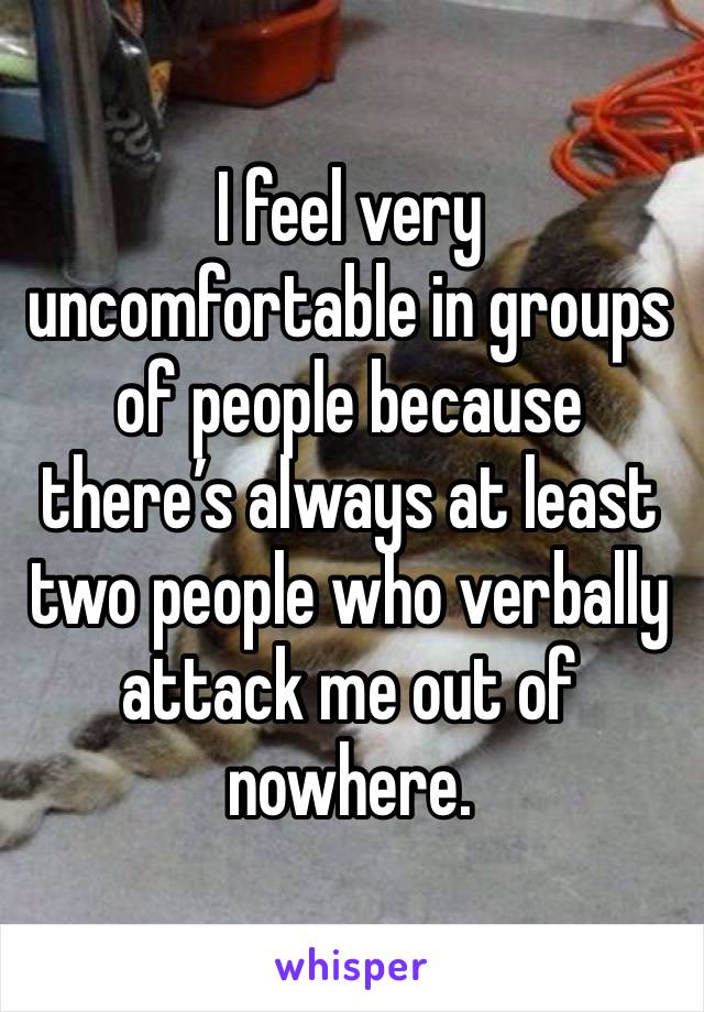 I feel very uncomfortable in groups of people because there’s always at least two people who verbally attack me out of nowhere. 