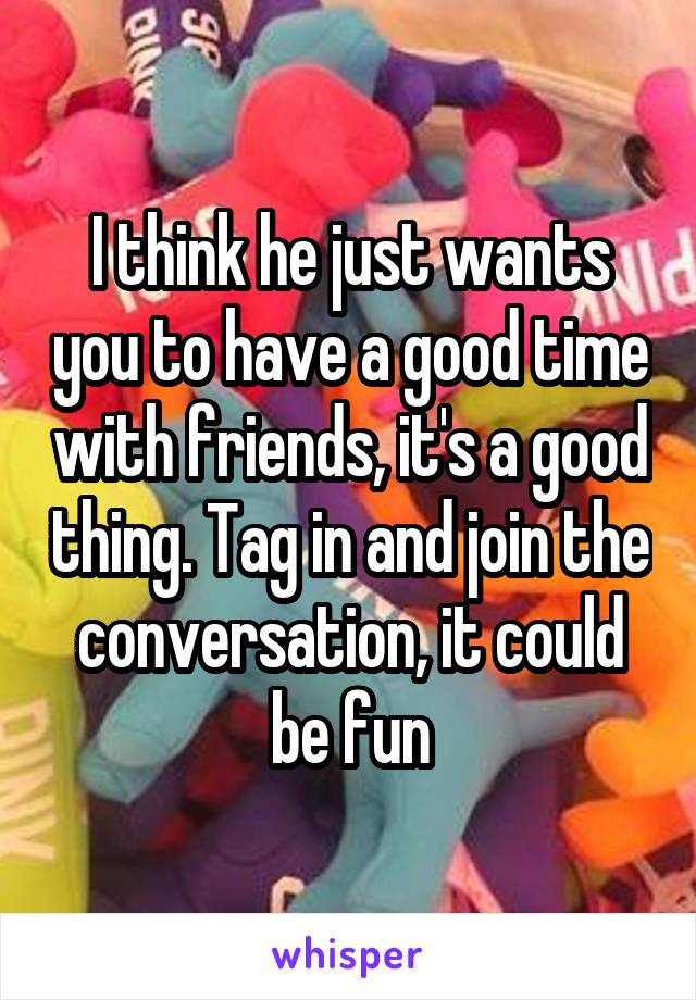 I think he just wants you to have a good time with friends, it's a good thing. Tag in and join the conversation, it could be fun